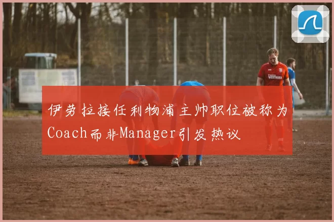 伊劳拉接任利物浦主帅职位被称为Coach而非Manager引发热议