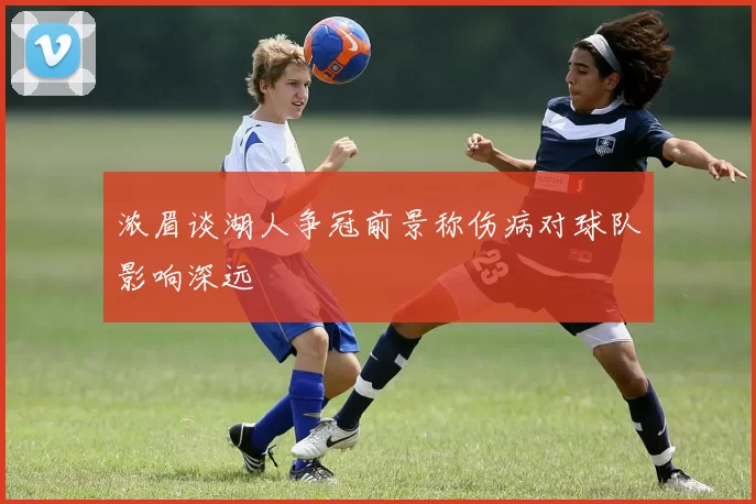 浓眉谈湖人争冠前景称伤病对球队影响深远