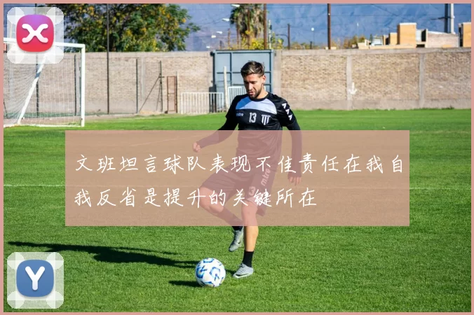 文班坦言球队表现不佳责任在我自我反省是提升的关键所在