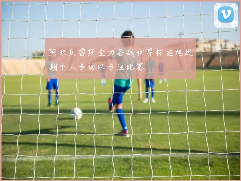 阿尔瓦雷斯全力备战世界杯拒绝近期个人专访以专注比赛