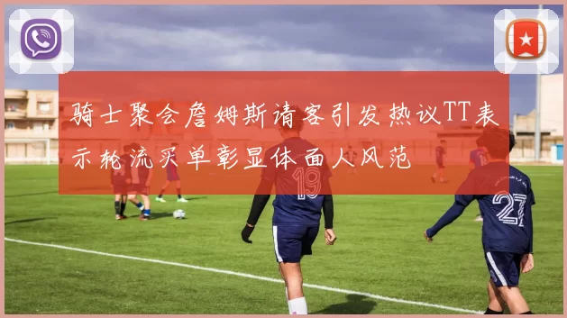 骑士聚会詹姆斯请客引发热议TT表示轮流买单彰显体面人风范