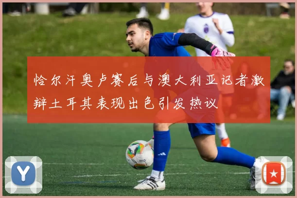 恰尔汗奥卢赛后与澳大利亚记者激辩土耳其表现出色引发热议