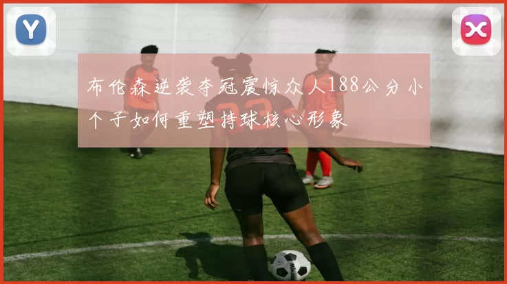布伦森逆袭夺冠震惊众人188公分小个子如何重塑持球核心形象