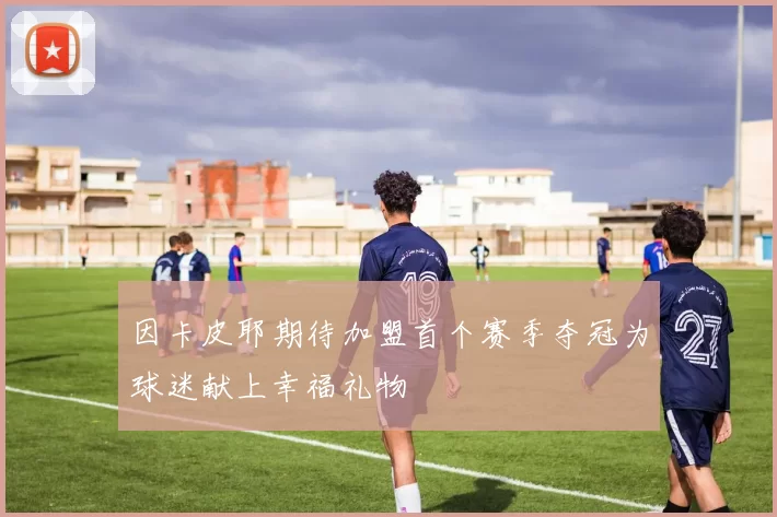 因卡皮耶期待加盟首个赛季夺冠为球迷献上幸福礼物