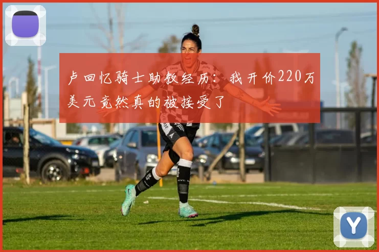 卢回忆骑士助教经历：我开价220万美元竟然真的被接受了