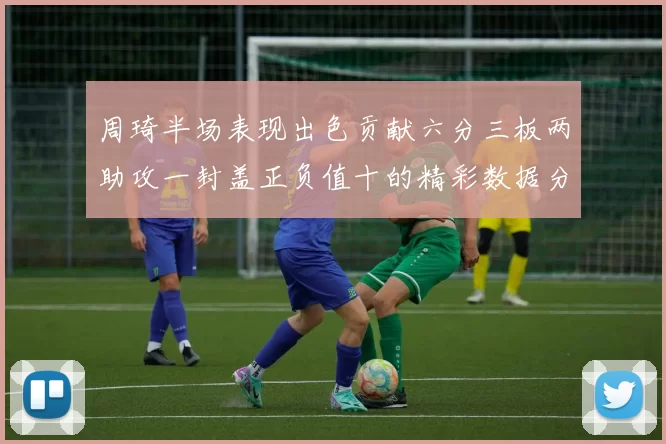 周琦半场表现出色贡献六分三板两助攻一封盖正负值十的精彩数据分析