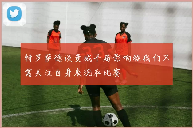 特罗萨德谈曼城平局影响称我们只需关注自身表现和比赛