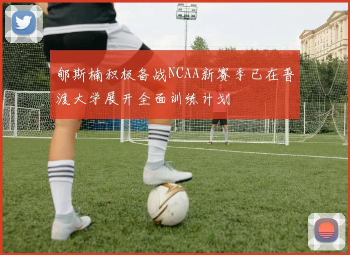郇斯楠积极备战NCAA新赛季已在普渡大学展开全面训练计划