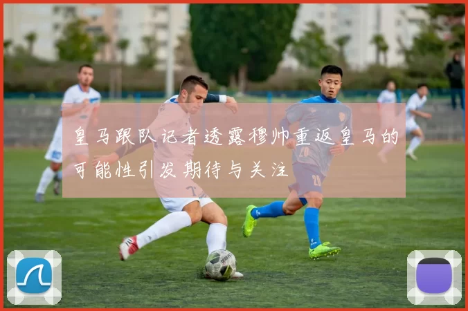 皇马跟队记者透露穆帅重返皇马的可能性引发期待与关注