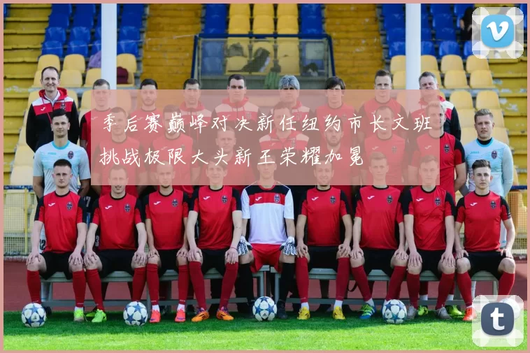 季后赛巅峰对决新任纽约市长文班挑战极限大头新王荣耀加冕