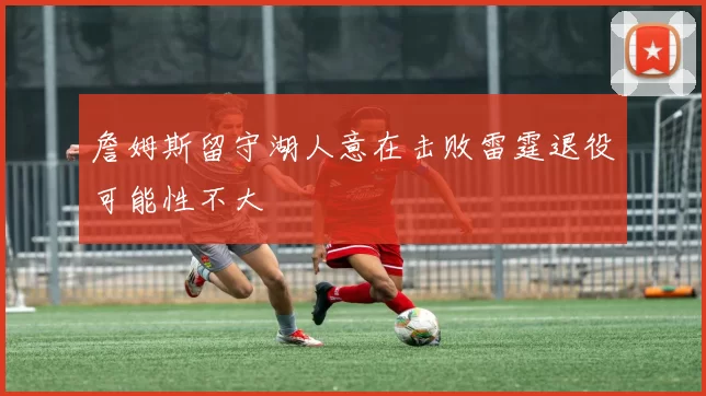 詹姆斯留守湖人意在击败雷霆退役可能性不大