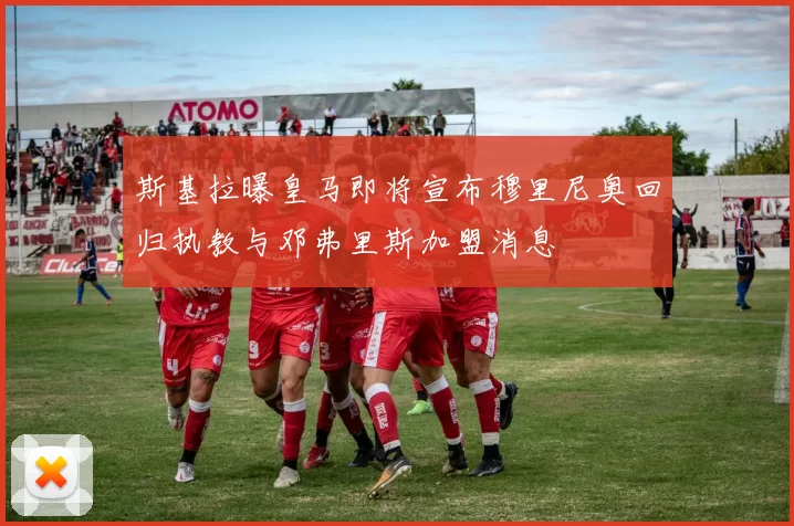斯基拉曝皇马即将宣布穆里尼奥回归执教与邓弗里斯加盟消息