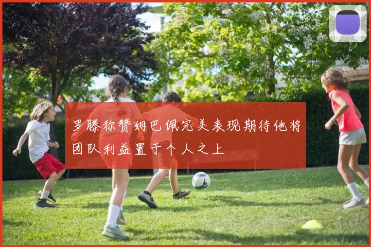 罗滕称赞姆巴佩完美表现期待他将团队利益置于个人之上